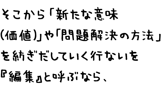 そこから「新たな意味（価値）」や「問題解決の方法」を紡ぎだしていく行いを『編集』と呼ぶなら、